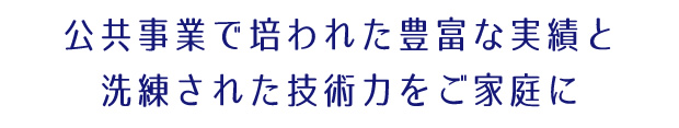 公共事業で培われた豊富な実績と洗練された技術力をご家庭に
