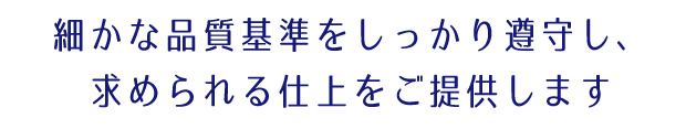 細かな品質基準をしっかり遵守し、求められる仕上をご提供します